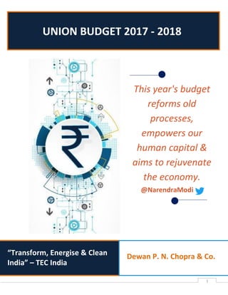 1
“Transform, Energise & Clean
India” – TEC India
UNION BUDGET 2017 - 2018
Dewan P. N. Chopra & Co.
This year's budget
reforms old
processes,
empowers our
human capital &
aims to rejuvenate
the economy.
@NarendraModi
 