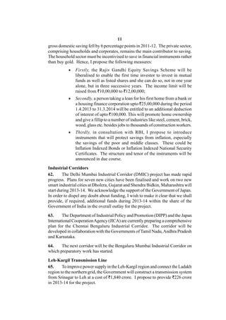 11
gross domestic saving fell by 6 percentage points in 2011-12. The private sector,
comprising households and corporates, remains the main contributor to saving.
The household sector must be incentivised to save in financial instruments rather
than buy gold. Hence, I propose the following measures:
              Firstly, the Rajiv Gandhi Equity Savings Scheme will be
               liberalised to enable the first time investor to invest in mutual
               funds as well as listed shares and she can do so, not in one year
               alone, but in three successive years. The income limit will be
               raised from `10,00,000 to `12,00,000;
              Secondly, a person taking a loan for his first home from a bank or
               a housing finance corporation upto `25,00,000 during the period
               1.4.2013 to 31.3.2014 will be entitled to an additional deduction
               of interest of upto `100,000. This will promote home ownership
               and give a fillip to a number of industries like steel, cement, brick,
               wood, glass etc. besides jobs to thousands of construction workers.
              Thirdly, in consultation with RBI, I propose to introduce
               instruments that will protect savings from inflation, especially
               the savings of the poor and middle classes. These could be
               Inflation Indexed Bonds or Inflation Indexed National Security
               Certificates. The structure and tenor of the instruments will be
               announced in due course.

Industrial Corridors
62.     The Delhi Mumbai Industrial Corridor (DMIC) project has made rapid
progress. Plans for seven new cities have been finalised and work on two new
smart industrial cities at Dholera, Gujarat and Shendra Bidkin, Maharashtra will
start during 2013-14. We acknowledge the support of the Government of Japan.
In order to dispel any doubt about funding, I wish to make it clear that we shall
provide, if required, additional funds during 2013-14 within the share of the
Government of India in the overall outlay for the project.

63.     The Department of Industrial Policy and Promotion (DIPP) and the Japan
International Cooperation Agency (JICA) are currently preparing a comprehensive
plan for the Chennai Bengaluru Industrial Corridor. The corridor will be
developed in collaboration with the Governments of Tamil Nadu, Andhra Pradesh
and Karnataka.

64.    The next corridor will be the Bengaluru Mumbai Industrial Corridor on
which preparatory work has started.

Leh-Kargil Transmission Line
65.     To improve power supply in the Leh-Kargil region and connect the Ladakh
region to the northern grid, the Government will construct a transmission system
from Srinagar to Leh at a cost of `1,840 crore. I propose to provide `226 crore
in 2013-14 for the project.
 