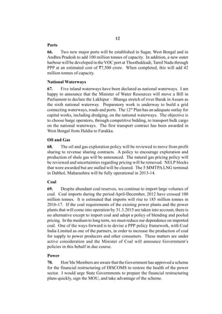 12
Ports
66.    Two new major ports will be established in Sagar, West Bengal and in
Andhra Pradesh to add 100 million tonnes of capacity. In addition, a new outer
harbour will be developed in the VOC port at Thoothukkudi, Tamil Nadu through
PPP at an estimated cost of `7,500 crore. When completed, this will add 42
million tonnes of capacity.

National Waterways
67.     Five inland waterways have been declared as national waterways. I am
happy to announce that the Minister of Water Resources will move a Bill in
Parliament to declare the Lakhipur – Bhanga stretch of river Barak in Assam as
the sixth national waterway. Preparatory work is underway to build a grid
connecting waterways, roads and ports. The 12th Plan has an adequate outlay for
capital works, including dredging, on the national waterways. The objective is
to choose barge operators, through competitive bidding, to transport bulk cargo
on the national waterways. The first transport contract has been awarded in
West Bengal from Haldia to Farakka.

Oil and Gas
68.     The oil and gas exploration policy will be reviewed to move from profit
sharing to revenue sharing contracts. A policy to encourage exploration and
production of shale gas will be announced. The natural gas pricing policy will
be reviewed and uncertainties regarding pricing will be removed. NELP blocks
that were awarded but are stalled will be cleared. The 5 MMTPA LNG terminal
in Dabhol, Maharashtra will be fully operational in 2013-14.

Coal
69.     Despite abundant coal reserves, we continue to import large volumes of
coal. Coal imports during the period April-December, 2012 have crossed 100
million tonnes. It is estimated that imports will rise to 185 million tonnes in
2016-17. If the coal requirements of the existing power plants and the power
plants that will come into operation by 31.3.2015 are taken into account, there is
no alternative except to import coal and adopt a policy of blending and pooled
pricing. In the medium to long term, we must reduce our dependence on imported
coal. One of the ways forward is to devise a PPP policy framework, with Coal
India Limited as one of the partners, in order to increase the production of coal
for supply to power producers and other consumers. These matters are under
active consideration and the Minister of Coal will announce Government’s
policies in this behalf in due course.

Power
70.     Hon’ble Members are aware that the Government has approved a scheme
for the financial restructuring of DISCOMS to restore the health of the power
sector. I would urge State Governments to prepare the financial restructuring
plans quickly, sign the MOU, and take advantage of the scheme.
 