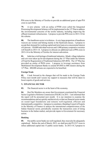 14
`50 crore to the Ministry of Textiles to provide an additional grant of upto `10
crore to each Park.

79.     A new scheme with an outlay of `500 crore called the Integrated
Processing Development Scheme will be implemented in the 12th Plan to address
the environmental concerns of the textile industry, including improving the
effluent treatment infrastructure. I propose to provide `50 crore in 2013-14 for
the scheme.

80.     The handloom sector is in distress. A very large proportion of handloom
weavers are women and belong mainly to the backward classes. I propose to
accept their demand for working capital and term loans at a concessional interest
of 6 percent. 150,000 individual weavers and 1,800 primary cooperative societies
will benefit in 2013-14. I propose to allocate an additional sum of `96 crore in
2013-14 to the Ministry of Textiles for interest subvention.

81.     India has a rich heritage of traditional industries. Khadi, village industries
and coir were taken up for development during the 11th Plan under the Scheme
of Fund for Regeneration of Traditional Industries (SFURTI). The 12th Plan has
provided an outlay of `850 crore. I propose to leverage assistance from
Multilateral Development Banks to extend SFURTI to 800 clusters during the
12th Plan. 400,000 artisans are expected to be benefited.

Foreign Trade
82.    I look forward to the changes that will be made to the Foreign Trade
Policy next month and I assure my support to measures that will be taken to
boost exports of goods and services.

V. FINANCIAL SECTOR

83.     The financial sector is at the heart of the economy.

84.     Hon’ble Members are aware that Government constituted the Financial
Sector Legislative Reforms Commission (FSLRC) in 2011. I am informed that
the report will be presented next month. It is our intention to examine the
recommendations and act quickly and decisively so that our financial sector stands
on sound legal foundations and remains well-regulated, efficient and
internationally competitive. I propose to constitute a Standing Council of Experts
in the Ministry of Finance to analyse the international competitiveness of the
Indian financial sector, periodically examine the transaction costs of doing
business in the Indian market, and provide inputs to Government for necessary
action.

Banking
85.     Our public sector banks are well regulated, they must also be adequately
capitalised. Before the end of March, 2013, we shall provide `12,517 crore to
infuse additional capital into 13 public sector banks. In 2013-14, I propose to
 