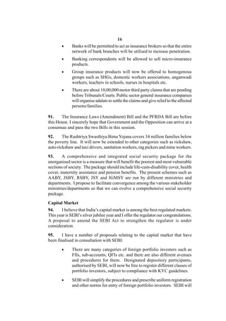 16
             Banks will be permitted to act as insurance brokers so that the entire
              network of bank branches will be utilised to increase penetration.
             Banking correspondents will be allowed to sell micro-insurance
              products.
             Group insurance products will now be offered to homogenous
              groups such as SHGs, domestic workers associations, anganwadi
              workers, teachers in schools, nurses in hospitals etc.
             There are about 10,00,000 motor third party claims that are pending
              before Tribunals/Courts. Public sector general insurance companies
              will organise adalats to settle the claims and give relief to the affected
              persons/families.

91.    The Insurance Laws (Amendment) Bill and the PFRDA Bill are before
this House. I sincerely hope that Government and the Opposition can arrive at a
consensus and pass the two Bills in this session.

92.     The Rashtriya Swasthiya Bima Yojana covers 34 million families below
the poverty line. It will now be extended to other categories such as rickshaw,
auto-rickshaw and taxi drivers, sanitation workers, rag pickers and mine workers.

93.     A comprehensive and integrated social security package for the
unorganised sector is a measure that will benefit the poorest and most vulnerable
sections of society. The package should include life-cum-disability cover, health
cover, maternity assistance and pension benefits. The present schemes such as
AABY, JSBY, RSBY, JSY and IGMSY are run by different ministries and
departments. I propose to facilitate convergence among the various stakeholder
ministries/departments so that we can evolve a comprehensive social security
package.

Capital Market
94.    I believe that India’s capital market is among the best regulated markets.
This year is SEBI’s silver jubilee year and I offer the regulator our congratulations.
A proposal to amend the SEBI Act to strengthen the regulator is under
consideration.

95.     I have a number of proposals relating to the capital market that have
been finalised in consultation with SEBI:
             There are many categories of foreign portfolio investors such as
              FIIs, sub-accounts, QFIs etc. and there are also different avenues
              and procedures for them. Designated depository participants,
              authorised by SEBI, will now be free to register different classes of
              portfolio investors, subject to compliance with KYC guidelines.

             SEBI will simplify the procedures and prescribe uniform registration
              and other norms for entry of foreign portfolio investors. SEBI will
 