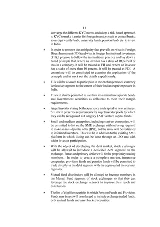 17
    converge the different KYC norms and adopt a risk-based approach
    to KYC to make it easier for foreign investors such as central banks,
    sovereign wealth funds, university funds, pension funds etc. to invest
    in India.
   In order to remove the ambiguity that prevails on what is Foreign
    Direct Investment (FDI) and what is Foreign Institutional Investment
    (FII), I propose to follow the international practice and lay down a
    broad principle that, where an investor has a stake of 10 percent or
    less in a company, it will be treated as FII and, where an investor
    has a stake of more than 10 percent, it will be treated as FDI. A
    committee will be constituted to examine the application of the
    principle and to work out the details expeditiously.
   FIIs will be allowed to participate in the exchange traded currency
    derivative segment to the extent of their Indian rupee exposure in
    India.
   FIIs will also be permitted to use their investment in corporate bonds
    and Government securities as collateral to meet their margin
    requirements.
   Angel investors bring both experience and capital to new ventures.
    SEBI will prescribe requirements for angel investor pools by which
    they can be recognised as Category I AIF venture capital funds.
   Small and medium enterprises, including start-up companies, will
    be permitted to list on the SME exchange without being required
    to make an initial public offer (IPO), but the issue will be restricted
    to informed investors. This will be in addition to the existing SME
    platform in which listing can be done through an IPO and with
    wider investor participation.
   With the object of developing the debt market, stock exchanges
    will be allowed to introduce a dedicated debt segment on the
    exchange. Banks and primary dealers will be the proprietary trading
    members. In order to create a complete market, insurance
    companies, provident funds and pension funds will be permitted to
    trade directly in the debt segment with the approval of the sectoral
    regulator.
   Mutual fund distributors will be allowed to become members in
    the Mutual Fund segment of stock exchanges so that they can
    leverage the stock exchange network to improve their reach and
    distribution.

   The list of eligible securities in which Pension Funds and Provident
    Funds may invest will be enlarged to include exchange traded funds,
    debt mutual funds and asset backed securities.
 