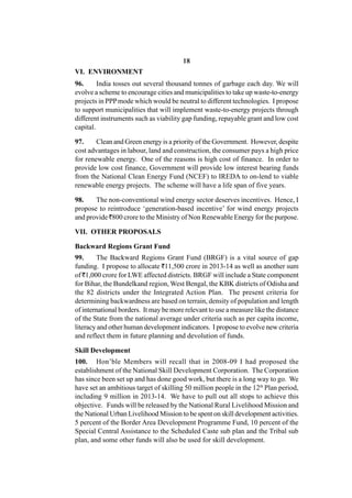 18
VI. ENVIRONMENT
96.      India tosses out several thousand tonnes of garbage each day. We will
evolve a scheme to encourage cities and municipalities to take up waste-to-energy
projects in PPP mode which would be neutral to different technologies. I propose
to support municipalities that will implement waste-to-energy projects through
different instruments such as viability gap funding, repayable grant and low cost
capital.

97.     Clean and Green energy is a priority of the Government. However, despite
cost advantages in labour, land and construction, the consumer pays a high price
for renewable energy. One of the reasons is high cost of finance. In order to
provide low cost finance, Government will provide low interest bearing funds
from the National Clean Energy Fund (NCEF) to IREDA to on-lend to viable
renewable energy projects. The scheme will have a life span of five years.

98.    The non-conventional wind energy sector deserves incentives. Hence, I
propose to reintroduce ‘generation-based incentive’ for wind energy projects
and provide `800 crore to the Ministry of Non Renewable Energy for the purpose.

VII. OTHER PROPOSALS

Backward Regions Grant Fund
99.     The Backward Regions Grant Fund (BRGF) is a vital source of gap
funding. I propose to allocate `11,500 crore in 2013-14 as well as another sum
of `1,000 crore for LWE affected districts. BRGF will include a State component
for Bihar, the Bundelkand region, West Bengal, the KBK districts of Odisha and
the 82 districts under the Integrated Action Plan. The present criteria for
determining backwardness are based on terrain, density of population and length
of international borders. It may be more relevant to use a measure like the distance
of the State from the national average under criteria such as per capita income,
literacy and other human development indicators. I propose to evolve new criteria
and reflect them in future planning and devolution of funds.

Skill Development
100. Hon’ble Members will recall that in 2008-09 I had proposed the
establishment of the National Skill Development Corporation. The Corporation
has since been set up and has done good work, but there is a long way to go. We
have set an ambitious target of skilling 50 million people in the 12th Plan period,
including 9 million in 2013-14. We have to pull out all stops to achieve this
objective. Funds will be released by the National Rural Livelihood Mission and
the National Urban Livelihood Mission to be spent on skill development activities.
5 percent of the Border Area Development Programme Fund, 10 percent of the
Special Central Assistance to the Scheduled Caste sub plan and the Tribal sub
plan, and some other funds will also be used for skill development.
 