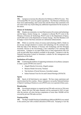 19
Defence
101. I propose to increase the allocation for Defence to `203,672 crore. This
will include `86,741 crore for capital expenditure. The Minister of Defence has
been most understanding, and I assure him and the House that constraints will
not come in the way of providing any additional requirement for the security of
the nation.

Science & Technology
102. Despite our constraints, we must find resources for science and technology
and for Space, Atomic Energy etc. I propose to allocate `6,275 crore to the
Ministry of Science & Technology; `5,615 crore to the Department of Space;
and `5,880 crore to the Department of Atomic Energy. Hon’ble Members will
be happy to know that these amounts are substantial enhancements.
103. While we extol the virtues of science and technology (S&T), I think we
do not pay enough attention to science and technology for the common man.
With the help of the Ministry of Science and Technology and the Principal
Scientific Adviser to the Government, I have identified a few amazing S&T
innovations. I propose to set apart `200 crore to fund organisations that will
scale up and make these products available to the people. I propose to ask the
National Innovation Council to formulate a scheme for the management and
application of the fund.
Institutions of Excellence
104. Continuing the tradition of supporting institutions of excellence, I propose
to make a grant of `100 crore each to:
          Aligarh Muslim University, Aligarh campus
          Banaras Hindu University, Varanasi
          Tata Institute of Social Sciences, Guwahati campus
          Indian National Trust for Art and Cultural Heritage (INTACH)

Sports
105. Sports of all kind deserve our support. We have many sportsmen and
sportswomen but few coaches. Hence, I propose to set up the National Institute
of Sports Coaching at Patiala at a cost of `250 crore over a period of three years.
Broadcasting
106. Government proposes to expand private FM radio services to 294 more
cities. About 839 new FM radio channels will be auctioned in 2013-14 and,
after the auction, all cities having a population of more than 100,000 will be
covered by private FM radio services.

Panchayati Raj
107. The Rajiv Gandhi Panchayat Sashaktikaran Abhiyan (RGPSA) was started
in the current year with a modest allocation of `50 crore. Keeping in view the
 