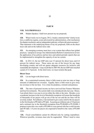 22




                                     PART B

VIII. TAX PROPOSALS
119.   Madam Speaker, I shall now present my tax proposals.

120. When I took over in August, 2012, I made a statement that “clarity in tax
laws, a stable tax regime, a non-adversarial tax administration, a fair mechanism
for dispute resolution, and an independent judiciary will provide great assurance”.
That statement is the underlying theme of my tax proposals, both on the direct
taxes side and on the indirect taxes side.

121. An emerging economy must have a tax system that reflects best global
practices. I propose to set up a Tax Administration Reform Commission to review
the application of tax policies and tax laws and submit periodic reports that can
be implemented to strengthen the capacity of our tax system.

122. In 2011-12, the tax GDP ratio was 5.5 percent for direct taxes and 4.4
percent for indirect taxes. These ratios are one of the lowest for any large
developing country and will not garner adequate resources for inclusive and
sustainable development. I may recall that in 2007-08, the tax GDP ratio touched
a peak of 11.9 percent. In the short term, we must reclaim that peak.

Direct Taxes
123.   Let me begin with direct taxes.

124. In a constrained economy, there is little room to raise tax rates or large
amounts of additional tax revenues. Equally, there is little room to give away
tax revenues or the tax base. It is a time for prudence, restraint and patience.

125. The rates of personal income tax have survived four Finance Ministers
and four Governments. The current slabs were introduced only last year. Hence,
I am afraid, there is no case to revise either the slabs or the rates. Besides, even
a moderate increase in the level of threshold exemption will mean that hundreds
of thousands of tax payers will go out of the tax net and the tax base will be
severely eroded. Nevertheless, I am inclined to give some relief to the tax payers
in the first bracket of `2 lakh to `5 lakh. Assuming an inflation rate of 10 percent
and a notional rise in the threshold exemption from `2,00,000 to `2,20,000, I
propose to provide a tax credit of `2,000 to every person who has a total income
upto `5 lakh. 1.8 crore tax payers are expected to benefit to the value of `3,600
crore.

126. Fiscal consolidation cannot be effected only by cutting expenditure.
Wherever possible, revenues must also be augmented. When I need to raise
 