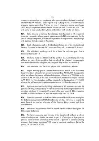 23
resources, who can I go to except those who are relatively well placed in society?
There are 42,800 persons – let me repeat, only 42,800 persons – who admitted to
a taxable income exceeding `1 crore per year. I propose to impose a surcharge
of 10 percent on persons whose taxable income exceeds `1 crore per year. This
will apply to individuals, HUFs, firms and entities with similar tax status.

127. I also propose to increase the surcharge from 5 percent to 10 percent on
domestic companies whose taxable income exceeds `10 crore per year. In the
case of foreign companies, who pay the higher rate of corporate tax, the surcharge
will increase from 2 percent to 5 percent.

128. In all other cases, such as dividend distribution tax or tax on distributed
income, I propose to increase the current surcharge of 5 percent to 10 percent.

129. The additional surcharges will be in force for only one year, that is
Financial Year 2013-14.

130. I believe there is a little bit of the spirit of Mr. Azim Premji in every
affluent tax payer. I am confident that when I ask the relatively prosperous to
bear a small burden for one year, just one year, they will do so cheerfully.

131.   The education cess for all tax payers shall continue at 3 percent.

132. In part A of my speech, I had referred to the tax benefit to the first-home
buyer who takes a loan for an amount not exceeding `25,00,000. I propose to
allow such home buyers an additional deduction of interest of `100,000 to be
claimed in AY 2014-15. If the limit is not exhausted, the balance may be claimed
in AY 2015-16. This deduction will be over and above the deduction of `150,000
allowed for self-occupied properties under section 24 of the Income-tax Act.

133. I propose to relax the eligibility conditions of life insurance policies for
persons suffering from disability or certain ailments by increasing the permissible
premium rate from 10 percent to 15 percent of the sum assured. This relaxation
shall be available in respect of policies issued on or after 1.4.2013.

134. Contributions made to the Central Government Health Scheme are eligible
for deduction under section 80D of the Income-tax Act. I propose to extend the
same benefit to similar schemes of the Central Government and State
Governments.

135. Donations made to the National Children’s Fund will now be eligible for
100 percent deduction.

136. No large economy can become truly developed without a robust
manufacturing sector. Hence, as stated in part A of my speech, I propose to
provide an investment allowance at the rate of 15 percent to a manufacturing
company that invests more than `100 crore in plant and machinery during the
period 1.4.2013 to 31.3.2015.
 