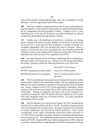 25
value of the transfer of immovable property where the consideration exceeds
`50 lakhs. However, agricultural land will be exempt.

146. Some tax avoidance arrangements have come to notice, and I propose to
plug the loopholes. Some unlisted companies have avoided dividend distribution
tax by arrangements involving buyback of shares. I propose to levy a final
withholding tax at the rate of 20 percent on profits distributed by unlisted
companies to shareholders through buyback of shares.

147. Another case is the distribution of profits by a subsidiary to a foreign
parent company in the form of royalty. Besides, the rate of tax on royalty in the
Income-tax Act is lower than the rates provided in a number of Double Tax
Avoidance Agreements. This is an anomaly that must be corrected. Hence, I
propose to increase the rate of tax on payments by way of royalty and fees for
technical services to non-residents from 10 percent to 25 percent. However, the
applicable rate will be the rate of tax stipulated in the DTAA.

148. Securities Transaction Tax (STT) has a stabilizing effect on transactions,
although it adds to the transaction cost. Taking note of the changes and shifts in
the market, I propose to make the following reductions in the rates of tax:

Equity futures:                              from 0.017 to 0.01 percent
MF/ETF redemptions at fund counters:         from 0.25 to 0.001 percent
MF/ETF purchase/sale on exchanges:           from 0.1 to 0.001 percent, only on
                                             the seller
149. There is no distinction between derivative trading in the securities market
and derivative trading in the commodities market, only the underlying asset is
different. It is time to introduce Commodities Transaction Tax (CTT) in a limited
way. Hence, I propose to levy CTT on non-agricultural commodities futures
contracts at the same rate as on equity futures, that is at 0.01 percent of the price
of the trade. Trading in commodity derivatives will not be considered as a
‘speculative transaction’ and CTT shall be allowed as deduction if the income
from such transaction forms part of business income. As I said, agricultural
commodities will be exempt.

150. Hon’ble Members are aware that the Finance Act, 2012 introduced the
General Anti Avoidance Rules, for short, GAAR. A number of representations
were received against the new provisions. An expert committee was constituted
to consult stakeholders and finalise the GAAR guidelines. After careful
consideration of the report, Government announced certain decisions on
14.1.2013 which were widely welcomed. I propose to incorporate those decisions
in the Income-tax Act. The modified provisions preserve the basic thrust and
purpose of GAAR. Impermissible tax avoidance arrangements will be subjected
to tax after a determination is made through a well laid out procedure involving
 