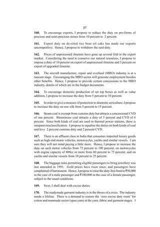 27
160. To encourage exports, I propose to reduce the duty on pre-forms of
precious and semi-precious stones from 10 percent to 2 percent.

161. Export duty on de-oiled rice bran oil cake has made our exports
uncompetitive. Hence, I propose to withdraw the said duty.

162. Prices of unprocessed ilmenite have gone up several fold in the export
market. Considering the need to conserve our natural resources, I propose to
impose a duty of 10 percent on export of unprocessed ilmenite and 5 percent on
export of upgraded ilmenite.

163. The aircraft manufacture, repair and overhaul (MRO) industry is at a
nascent stage. Encouraging the MRO sector will generate employment besides
other benefits. Hence, I propose to provide certain concessions to the MRO
industry, details of which are in the budget documents.

164. To encourage domestic production of set top boxes as well as value
addition, I propose to increase the duty from 5 percent to 10 percent.

165. In order to give a measure of protection to domestic sericulture, I propose
to increase the duty on raw silk from 5 percent to 15 percent.

166. Steam coal is exempt from customs duty but attracts a concessional CVD
of one percent. Bituminous coal attracts a duty of 5 percent and CVD of 6
percent. Since both kinds of coal are used in thermal power stations, there is
rampant misclassification. I propose to equalise the duties on both kinds of coal
and levy 2 percent customs duty and 2 percent CVD.

167. There is an affluent class in India that consumes imported luxury goods
such as high end motor vehicles, motorcycles, yachts and similar vessels. I am
sure they will not mind paying a little more. Hence, I propose to increase the
duty on such motor vehicles from 75 percent to 100 percent; on motorcycles
with engine capacity of 800cc or more from 60 percent to 75 percent; and on
yachts and similar vessels from 10 percent to 25 percent.

168. The baggage rules permitting eligible passengers to bring jewellery was
last amended in 1991. Gold prices have risen since, and passengers have
complained of harrasment. Hence, I propose to raise the duty-free limit to `50,000
in the case of a male passenger and `100,000 in the case of a female passenger,
subject to the usual conditions.

169.   Next, I shall deal with excise duties.

170. The readymade garment industry is in the throes of a crisis. The industry
needs a lifeline. There is a demand to restore the ‘zero excise duty route’ for
cotton and manmade sector (spun yarn) at the yarn, fabric and garment stages. I
 