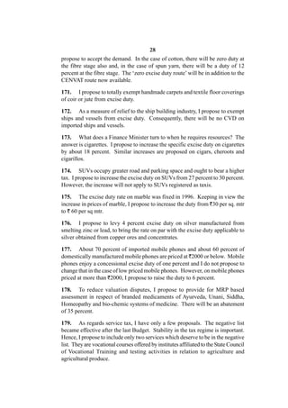 28
propose to accept the demand. In the case of cotton, there will be zero duty at
the fibre stage also and, in the case of spun yarn, there will be a duty of 12
percent at the fibre stage. The ‘zero excise duty route’ will be in addition to the
CENVAT route now available.

171. I propose to totally exempt handmade carpets and textile floor coverings
of coir or jute from excise duty.

172. As a measure of relief to the ship building industry, I propose to exempt
ships and vessels from excise duty. Consequently, there will be no CVD on
imported ships and vessels.

173. What does a Finance Minister turn to when he requires resources? The
answer is cigarettes. I propose to increase the specific excise duty on cigarettes
by about 18 percent. Similar increases are proposed on cigars, cheroots and
cigarillos.

174. SUVs occupy greater road and parking space and ought to bear a higher
tax. I propose to increase the excise duty on SUVs from 27 percent to 30 percent.
However, the increase will not apply to SUVs registered as taxis.

175. The excise duty rate on marble was fixed in 1996. Keeping in view the
increase in prices of marble, I propose to increase the duty from `30 per sq. mtr
to ` 60 per sq mtr.

176. I propose to levy 4 percent excise duty on silver manufactured from
smelting zinc or lead, to bring the rate on par with the excise duty applicable to
silver obtained from copper ores and concentrates.

177. About 70 percent of imported mobile phones and about 60 percent of
domestically manufactured mobile phones are priced at `2000 or below. Mobile
phones enjoy a concessional excise duty of one percent and I do not propose to
change that in the case of low priced mobile phones. However, on mobile phones
priced at more than `2000, I propose to raise the duty to 6 percent.

178. To reduce valuation disputes, I propose to provide for MRP based
assessment in respect of branded medicaments of Ayurveda, Unani, Siddha,
Homeopathy and bio-chemic systems of medicine. There will be an abatement
of 35 percent.

179. As regards service tax, I have only a few proposals. The negative list
became effective after the last Budget. Stability in the tax regime is important.
Hence, I propose to include only two services which deserve to be in the negative
list. They are vocational courses offered by institutes affiliated to the State Council
of Vocational Training and testing activities in relation to agriculture and
agricultural produce.
 