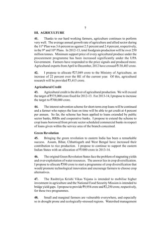 7
III. AGRICULTURE
41.      Thanks to our hard working farmers, agriculture continues to perform
very well. The average annual growth rate of agriculture and allied sector during
the 11th Plan was 3.6 percent as against 2.5 percent and 2.4 percent, respectively,
in the 9th and 10th Plans. In 2012-13, total foodgrain production will be over 250
million tonnes. Minimum support price of every agricultural produce under the
procurement programme has been increased significantly under the UPA
Government. Farmers have responded to the price signals and produced more.
Agricultural exports from April to December, 2012 have crossed `138,403 crore.

42.    I propose to allocate `27,049 crore to the Ministry of Agriculture, an
increase of 22 percent over the RE of the current year. Of this, agricultural
research will be provided `3,415 crore.

Agricultural Credit
43.     Agricultural credit is the driver of agricultural production. We will exceed
the target of `575,000 crore fixed for 2012-13. For 2013-14, I propose to increase
the target to `700,000 crore.

44.     The interest subvention scheme for short-term crop loans will be continued
and a farmer who repays the loan on time will be able to get credit at 4 percent
per annum. So far, the scheme has been applied to loans extended by public
sector banks, RRBs and cooperative banks. I propose to extend the scheme to
crop loans borrowed from private sector scheduled commercial banks in respect
of loans given within the service area of the branch concerned.

Green Revolution
45.    Bringing the green revolution to eastern India has been a remarkable
success. Assam, Bihar, Chhattisgarh and West Bengal have increased their
contribution to rice production. I propose to continue to support the eastern
Indian States with an allocation of `1000 crore in 2013-14.

46.     The original Green Revolution States face the problem of stagnating yields
and over-exploitation of water resources. The answer lies in crop diversification.
I propose to allocate `500 crore to start a programme of crop diversification that
would promote technological innovation and encourage farmers to choose crop
alternatives.

47.     The Rashtriya Krishi Vikas Yojana is intended to mobilise higher
investment in agriculture and the National Food Security Mission is intended to
bridge yield gaps. I propose to provide `9,954 crore and `2,250 crore, respectively,
for these two programmes.

48.     Small and marginal farmers are vulnerable everywhere, and especially
so in drought prone and ecologically-stressed regions. Watershed management
 