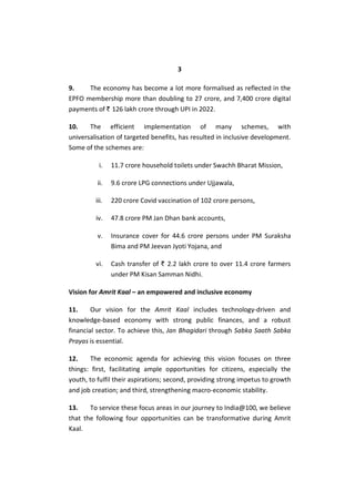 3
9. The economy has become a lot more formalised as reflected in the
EPFO membership more than doubling to 27 crore, and 7,400 crore digital
payments of ` 126 lakh crore through UPI in 2022.
10. The efficient implementation of many schemes, with
universalisation of targeted benefits, has resulted in inclusive development.
Some of the schemes are:
i. 11.7 crore household toilets under Swachh Bharat Mission,
ii. 9.6 crore LPG connections under Ujjawala,
iii. 220 crore Covid vaccination of 102 crore persons,
iv. 47.8 crore PM Jan Dhan bank accounts,
v. Insurance cover for 44.6 crore persons under PM Suraksha
Bima and PM Jeevan Jyoti Yojana, and
vi. Cash transfer of ` 2.2 lakh crore to over 11.4 crore farmers
under PM Kisan Samman Nidhi.
Vision for Amrit Kaal – an empowered and inclusive economy
11. Our vision for the Amrit Kaal includes technology-driven and
knowledge-based economy with strong public finances, and a robust
financial sector. To achieve this, Jan Bhagidari through Sabka Saath Sabka
Prayas is essential.
12. The economic agenda for achieving this vision focuses on three
things: first, facilitating ample opportunities for citizens, especially the
youth, to fulfil their aspirations; second, providing strong impetus to growth
and job creation; and third, strengthening macro-economic stability.
13. To service these focus areas in our journey to India@100, we believe
that the following four opportunities can be transformative during Amrit
Kaal.
 