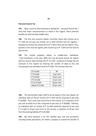 33
Personal Income Tax
145. Now, I come to what everyone is waiting for -- personal income tax. I
have five major announcements to make in this regard. These primarily
benefit our hard-working middle class.
146. The first one concerns rebate. Currently, those with income up to
` 5 lakh do not pay any income tax in both old and new tax regimes. I
propose to increase the rebate limit to ` 7 lakh in the new tax regime. Thus,
persons in the new tax regime, with income up to ` 7 lakh will not have to
pay any tax.
147. The second proposal relates to middle-class individuals.
I had introduced, in the year 2020, the new personal income tax regime
with six income slabs starting from ` 2.5 lakh. I propose to change the tax
structure in this regime by reducing the number of slabs to five and
increasing the tax exemption limit to ` 3 lakh. The new tax rates are:
` 0-3 lakh Nil
` 3-6 lakh 5 per cent
` 6-9 lakh 10 per cent
` 9-12 lakh 15 per cent
` 12-15 lakh 20 per cent
Above ` 15 lakh 30 per cent
148. This will provide major relief to all tax payers in the new regime. An
individual with an annual income of ` 9 lakh will be required to pay only
` 45,000/-. This is only 5 per cent of his or her income. It is a reduction of 25
per cent on what he or she is required to pay now, ie, ` 60,000/-. Similarly,
an individual with an income of ` 15 lakh would be required to pay only
` 1.5 lakh or 10 per cent of his or her income, a reduction of 20 per cent
from the existing liability of ` 1,87,500/.
149. My third proposal is for the salaried class and the pensioners
including family pensioners, for whom I propose to extend the benefit of
 