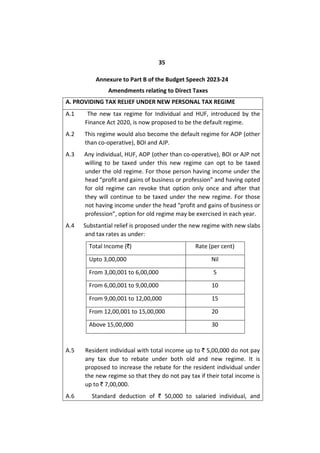35
Annexure to Part B of the Budget Speech 2023-24
Amendments relating to Direct Taxes
A. PROVIDING TAX RELIEF UNDER NEW PERSONAL TAX REGIME
A.1 The new tax regime for Individual and HUF, introduced by the
Finance Act 2020, is now proposed to be the default regime.
A.2 This regime would also become the default regime for AOP (other
than co-operative), BOI and AJP.
A.3 Any individual, HUF, AOP (other than co-operative), BOI or AJP not
willing to be taxed under this new regime can opt to be taxed
under the old regime. For those person having income under the
head “profit and gains of business or profession” and having opted
for old regime can revoke that option only once and after that
they will continue to be taxed under the new regime. For those
not having income under the head “profit and gains of business or
profession”, option for old regime may be exercised in each year.
A.4 Substantial relief is proposed under the new regime with new slabs
and tax rates as under:
Total Income (`) Rate (per cent)
Upto 3,00,000 Nil
From 3,00,001 to 6,00,000 5
From 6,00,001 to 9,00,000 10
From 9,00,001 to 12,00,000 15
From 12,00,001 to 15,00,000 20
Above 15,00,000 30
A.5 Resident individual with total income up to ` 5,00,000 do not pay
any tax due to rebate under both old and new regime. It is
proposed to increase the rebate for the resident individual under
the new regime so that they do not pay tax if their total income is
up to ` 7,00,000.
A.6 Standard deduction of ` 50,000 to salaried individual, and
 