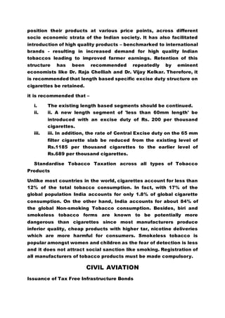 position their products at various price points, across different
socio economic strata of the Indian society. It has also facilitated
introduction of high quality products – benchmarked to international
brands - resulting in increased demand for high quality Indian
tobaccos leading to improved farmer earnings. Retention of this
structure has been recommended repeatedly by eminent
economists like Dr. Raja Chelliah and Dr. Vijay Kelkar. Therefore, it
is recommended that length based specific excise duty structure on
cigarettes be retained.
it is recommended that –
i. The existing length based segments should be continued.
ii. ii. A new length segment of 'less than 60mm length' be
introduced with an excise duty of Rs. 200 per thousand
cigarettes.
iii. iii. In addition, the rate of Central Excise duty on the 65 mm
filter cigarette slab be reduced from the existing level of
Rs.1185 per thousand cigarettes to the earlier level of
Rs.689 per thousand cigarettes.
Standardise Tobacco Taxation across all types of Tobacco
Products
Unlike most countries in the world, cigarettes account for less than
12% of the total tobacco consumption. In fact, with 17% of the
global population India accounts for only 1.8% of global cigarette
consumption. On the other hand, India accounts for about 84% of
the global Non-smoking Tobacco consumption. Besides, biri and
smokeless tobacco forms are known to be potentially more
dangerous than cigarettes since most manufacturers produce
inferior quality, cheap products with higher tar, nicotine deliveries
which are more harmful for consumers. Smokeless tobacco is
popular amongst women and children as the fear of detection is less
and it does not attract social sanction like smoking. Registration of
all manufacturers of tobacco products must be made compulsory.
CIVIL AVIATION
Issuance of Tax Free Infrastructure Bonds
 