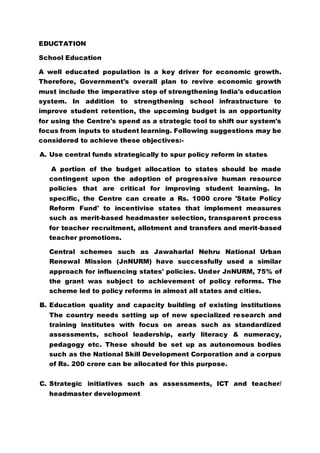 EDUCTATION
School Education
A well educated population is a key driver for economic growth.
Therefore, Government's overall plan to revive economic growth
must include the imperative step of strengthening India's education
system. In addition to strengthening school infrastructure to
improve student retention, the upcoming budget is an opportunity
for using the Centre's spend as a strategic tool to shift our system's
focus from inputs to student learning. Following suggestions may be
considered to achieve these objectives:-
A. Use central funds strategically to spur policy reform in states
A portion of the budget allocation to states should be made
contingent upon the adoption of progressive human resource
policies that are critical for improving student learning. In
specific, the Centre can create a Rs. 1000 crore 'State Policy
Reform Fund' to incentivise states that implement measures
such as merit-based headmaster selection, transparent process
for teacher recruitment, allotment and transfers and merit-based
teacher promotions.
Central schemes such as Jawaharlal Nehru National Urban
Renewal Mission (JnNURM) have successfully used a similar
approach for influencing states' policies. Under JnNURM, 75% of
the grant was subject to achievement of policy reforms. The
scheme led to policy reforms in almost all states and cities.
B. Education quality and capacity building of existing institutions
The country needs setting up of new specialized research and
training institutes with focus on areas such as standardized
assessments, school leadership, early literacy & numeracy,
pedagogy etc. These should be set up as autonomous bodies
such as the National Skill Development Corporation and a corpus
of Rs. 200 crore can be allocated for this purpose.
C. Strategic initiatives such as assessments, ICT and teacher/
headmaster development
 