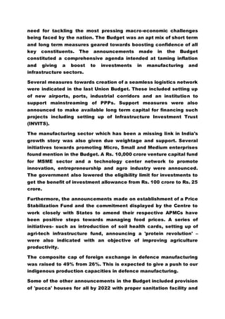 need for tackling the most pressing macro-economic challenges
being faced by the nation. The Budget was an apt mix of short term
and long term measures geared towards boosting confidence of all
key constituents. The announcements made in the Budget
constituted a comprehensive agenda intended at taming inflation
and giving a boost to investments in manufacturing and
infrastructure sectors.
Several measures towards creation of a seamless logistics network
were indicated in the last Union Budget. These included setting up
of new airports, ports, industrial corridors and an institution to
support mainstreaming of PPPs. Support measures were also
announced to make available long term capital for financing such
projects including setting up of Infrastructure Investment Trust
(INVITS).
The manufacturing sector which has been a missing link in India's
growth story was also given due weightage and support. Several
initiatives towards promoting Micro, Small and Medium enterprises
found mention in the Budget. A Rs. 10,000 crore venture capital fund
for MSME sector and a technology center network to promote
innovation, entrepreneurship and agro industry were announced.
The government also lowered the eligibility limit for investments to
get the benefit of investment allowance from Rs. 100 crore to Rs. 25
crore.
Furthermore, the announcements made on establishment of a Price
Stabilization Fund and the commitment displayed by the Centre to
work closely with States to amend their respective APMCs have
been positive steps towards managing food prices. A series of
initiatives- such as introduction of soil health cards, setting up of
agri-tech infrastructure fund, announcing a 'protein revolution' –
were also indicated with an objective of improving agriculture
productivity.
The composite cap of foreign exchange in defence manufacturing
was raised to 49% from 26%. This is expected to give a push to our
indigenous production capacities in defence manufacturing.
Some of the other announcements in the Budget included provision
of 'pucca' houses for all by 2022 with proper sanitation facility and
 