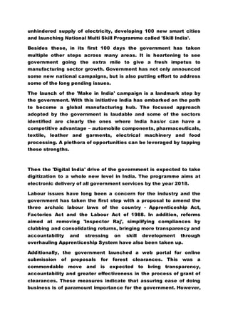 unhindered supply of electricity, developing 100 new smart cities
and launching National Multi Skill Programme called 'Skill India'.
Besides these, in its first 100 days the government has taken
multiple other steps across many areas. It is heartening to see
government going the extra mile to give a fresh impetus to
manufacturing sector growth. Government has not only announced
some new national campaigns, but is also putting effort to address
some of the long pending issues.
The launch of the 'Make in India' campaign is a landmark step by
the government. With this initiative India has embarked on the path
to become a global manufacturing hub. The focused approach
adopted by the government is laudable and some of the sectors
identified are clearly the ones where India has/or can have a
competitive advantage – automobile components, pharmaceuticals,
textile, leather and garments, electrical machinery and food
processing. A plethora of opportunities can be leveraged by tapping
these strengths.
Then the 'Digital India' drive of the government is expected to take
digitization to a whole new level in India. The programme aims at
electronic delivery of all government services by the year 2018.
Labour issues have long been a concern for the industry and the
government has taken the first step with a proposal to amend the
three archaic labour laws of the country - Apprenticeship Act,
Factories Act and the Labour Act of 1988. In addition, reforms
aimed at removing 'Inspector Raj', simplifying compliances by
clubbing and consolidating returns, bringing more transparency and
accountability and stressing on skill development through
overhauling Apprenticeship System have also been taken up.
Additionally, the government launched a web portal for online
submission of proposals for forest clearances. This was a
commendable move and is expected to bring transparency,
accountability and greater effectiveness in the process of grant of
clearances. These measures indicate that assuring ease of doing
business is of paramount importance for the government. However,
 
