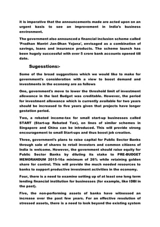 it is imperative that the announcements made are acted upon on an
urgent basis to see an improvement in India's business
environment.
The government also announced a financial inclusion scheme called
'Pradhan Mantri Jan-Dhan Yojana', envisaged as a combination of
savings, loans and insurance products. The scheme launch has
been hugely successful with over 5 crore bank accounts opened till
date.
Sugesstions:-
Some of the broad suggestions which we would like to make for
government's consideration with a view to boost demand and
investments in the economy are as follows
One, government's move to lower the threshold limit of investment
allowance in the last Budget was creditable. However, the period
for investment allowance which is currently available for two years
should be increased to five years given that projects have longer
gestation period.
Two, a rebated income-tax for small start-up businesses called
START (Start-up Rebated Tax), on lines of similar schemes in
Singapore and China can be introduced. This will provide strong
encouragement to small Start-ups and thus boost job creation.
Three, government's plans to raise capital for Public Sector Banks
through sale of shares to retail investors and common citizens of
India is welcome. However, the government should raise equity for
Public Sector Banks by diluting its stake to PRE-BUDGET
MEMORANDUM 2015-16a minimum of 26% while retaining golden
share for control. This will provide the much needed resources to
banks to support productive investment activities in the economy.
Four, there is a need to examine setting up of at least one long term
lending financial institution for businesses (for example, like IDBI in
the past).
Five, the non-performing assets of banks have witnessed an
increase over the past few years. For an effective resolution of
stressed assets, there is a need to look beyond the existing system
 