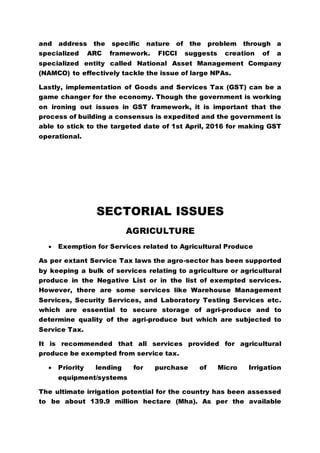 and address the specific nature of the problem through a
specialized ARC framework. FICCI suggests creation of a
specialized entity called National Asset Management Company
(NAMCO) to effectively tackle the issue of large NPAs.
Lastly, implementation of Goods and Services Tax (GST) can be a
game changer for the economy. Though the government is working
on ironing out issues in GST framework, it is important that the
process of building a consensus is expedited and the government is
able to stick to the targeted date of 1st April, 2016 for making GST
operational.
SECTORIAL ISSUES
AGRICULTURE
 Exemption for Services related to Agricultural Produce
As per extant Service Tax laws the agro-sector has been supported
by keeping a bulk of services relating to agriculture or agricultural
produce in the Negative List or in the list of exempted services.
However, there are some services like Warehouse Management
Services, Security Services, and Laboratory Testing Services etc.
which are essential to secure storage of agri-produce and to
determine quality of the agri-produce but which are subjected to
Service Tax.
It is recommended that all services provided for agricultural
produce be exempted from service tax.
 Priority lending for purchase of Micro Irrigation
equipment/systems
The ultimate irrigation potential for the country has been assessed
to be about 139.9 million hectare (Mha). As per the available
 