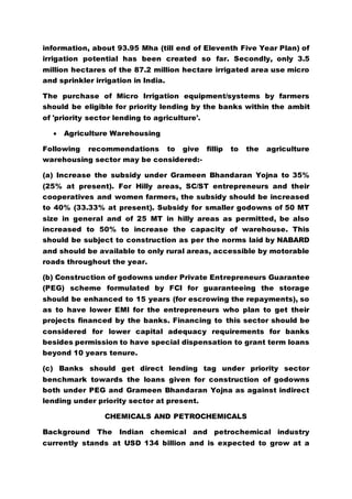 information, about 93.95 Mha (till end of Eleventh Five Year Plan) of
irrigation potential has been created so far. Secondly, only 3.5
million hectares of the 87.2 million hectare irrigated area use micro
and sprinkler irrigation in India.
The purchase of Micro Irrigation equipment/systems by farmers
should be eligible for priority lending by the banks within the ambit
of 'priority sector lending to agriculture'.
 Agriculture Warehousing
Following recommendations to give fillip to the agriculture
warehousing sector may be considered:-
(a) Increase the subsidy under Grameen Bhandaran Yojna to 35%
(25% at present). For Hilly areas, SC/ST entrepreneurs and their
cooperatives and women farmers, the subsidy should be increased
to 40% (33.33% at present). Subsidy for smaller godowns of 50 MT
size in general and of 25 MT in hilly areas as permitted, be also
increased to 50% to increase the capacity of warehouse. This
should be subject to construction as per the norms laid by NABARD
and should be available to only rural areas, accessible by motorable
roads throughout the year.
(b) Construction of godowns under Private Entrepreneurs Guarantee
(PEG) scheme formulated by FCI for guaranteeing the storage
should be enhanced to 15 years (for escrowing the repayments), so
as to have lower EMI for the entrepreneurs who plan to get their
projects financed by the banks. Financing to this sector should be
considered for lower capital adequacy requirements for banks
besides permission to have special dispensation to grant term loans
beyond 10 years tenure.
(c) Banks should get direct lending tag under priority sector
benchmark towards the loans given for construction of godowns
both under PEG and Grameen Bhandaran Yojna as against indirect
lending under priority sector at present.
CHEMICALS AND PETROCHEMICALS
Background The Indian chemical and petrochemical industry
currently stands at USD 134 billion and is expected to grow at a
 