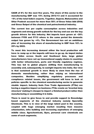 CAGR of 8% for the next five years. The share of this sector in the
manufacturing GDP was 15% during 2012-13 and it accounted for
~9% of the total India's exports. Together, Gujarat, Maharashtra and
Uttar Pradesh account for more than 50% of Gross Value Add (GVA)
and Gross Output of the chemical and petrochemical industry.
The current low per capita consumption across industries and
segments and strong growth outlook for the key end use are the key
growth drivers for this industry. Net imports have grown at ~20%
between FY09 and FY13 where in the same period the domestic
output has grown by ~4%. The Government has set an ambitious
plan of increasing the share of manufacturing in GDP from 16% to
25% by 2022.
To meet this increasing demand either the local production will
have to ramp up or the imports will have to go up. As import duties
have fallen across South and Southeast Asia, large global
manufacturers have set up transnational supply chains in countries
with better infrastructure, ports and friendly regulatory regimes.
This has led to global players shifting from manufacturing to
assembly and, subsequently, to outright imports into India. Our view
is that sustained growth is more likely to stem from the rise of
domestic manufacturing, rather than relying on international
companies. Besides simplifying regulatory processes and
compliance related issues, the government will have to look at
policies specific to the chemical manufacturing sector to generate
sizable impact. Industry feels Free Trade Agreements (FTAs) are
having a negative impact on business. FTAs create an 'inverted duty
structure' making it cheaper to import a finished product rather than
manufacturing or assembling it in India.
There is need to give focus to and provide support to Knowledge
based segments of the chemical industry namely Speciality
Chemicals. This is in view of the large talent pool in the country,
coupled with huge emerging market resulting from massive
urbanization, infra building and increasing aspirations of emerging
middle class. Agrochemicals, Dyes, personal care chemicals are
some of such segments.
 