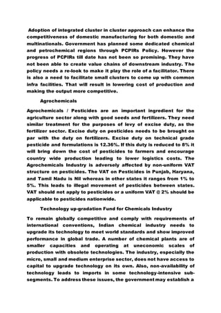 Adoption of integrated cluster in cluster approach can enhance the
competitiveness of domestic manufacturing for both domestic and
multinationals. Government has planned some dedicated chemical
and petrochemical regions through PCPIRs Policy. However the
progress of PCPIRs till date has not been so promising. They have
not been able to create value chains of downstream industry. The
policy needs a re-look to make it play the role of a facilitator. There
is also a need to facilitate small clusters to come up with common
infra facilities. That will result in lowering cost of production and
making the output more competitive.
Agrochemicals
Agrochemicals / Pesticides are an important ingredient for the
agriculture sector along with good seeds and fertilizers. They need
similar treatment for the purposes of levy of excise duty, as the
fertilizer sector. Excise duty on pesticides needs to be brought on
par with the duty on fertilizers. Excise duty on technical grade
pesticide and formulations is 12.36%. If this duty is reduced to 8% it
will bring down the cost of pesticides to farmers and encourage
country wide production leading to lower logistics costs. The
Agrochemicals Industry is adversely affected by non-uniform VAT
structure on pesticides. The VAT on Pesticides in Punjab, Haryana,
and Tamil Nadu is Nil whereas in other states it ranges from 1% to
5%. This leads to illegal movement of pesticides between states.
VAT should not apply to pesticides or a uniform VAT @ 2% should be
applicable to pesticides nationwide.
Technology up-gradation Fund for Chemicals Industry
To remain globally competitive and comply with requirements of
international conventions, Indian chemical industry needs to
upgrade its technology to meet world standards and show improved
performance in global trade. A number of chemical plants are of
smaller capacities and operating at uneconomic scales of
production with obsolete technologies. The industry, especially the
micro, small and medium enterprise sector, does not have access to
capital to upgrade technology on its own. Also, non-availability of
technology leads to imports in some technology-intensive sub-
segments. To address these issues, the government may establish a
 