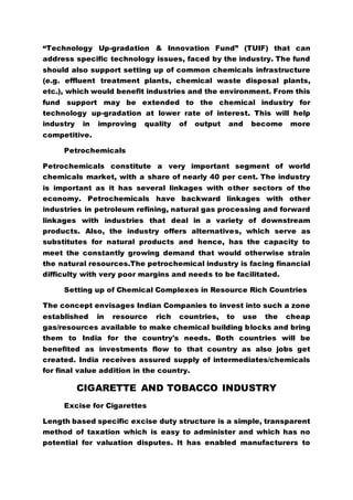 “Technology Up-gradation & Innovation Fund” (TUIF) that can
address specific technology issues, faced by the industry. The fund
should also support setting up of common chemicals infrastructure
(e.g. effluent treatment plants, chemical waste disposal plants,
etc.), which would benefit industries and the environment. From this
fund support may be extended to the chemical industry for
technology up-gradation at lower rate of interest. This will help
industry in improving quality of output and become more
competitive.
Petrochemicals
Petrochemicals constitute a very important segment of world
chemicals market, with a share of nearly 40 per cent. The industry
is important as it has several linkages with other sectors of the
economy. Petrochemicals have backward linkages with other
industries in petroleum refining, natural gas processing and forward
linkages with industries that deal in a variety of downstream
products. Also, the industry offers alternatives, which serve as
substitutes for natural products and hence, has the capacity to
meet the constantly growing demand that would otherwise strain
the natural resources.The petrochemical industry is facing financial
difficulty with very poor margins and needs to be facilitated.
Setting up of Chemical Complexes in Resource Rich Countries
The concept envisages Indian Companies to invest into such a zone
established in resource rich countries, to use the cheap
gas/resources available to make chemical building blocks and bring
them to India for the country's needs. Both countries will be
benefited as investments flow to that country as also jobs get
created. India receives assured supply of intermediates/chemicals
for final value addition in the country.
CIGARETTE AND TOBACCO INDUSTRY
Excise for Cigarettes
Length based specific excise duty structure is a simple, transparent
method of taxation which is easy to administer and which has no
potential for valuation disputes. It has enabled manufacturers to
 
