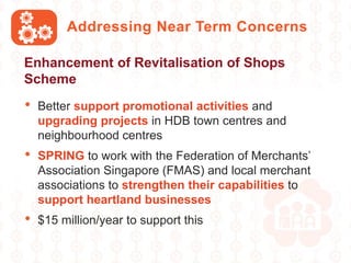 • Better support promotional activities and
upgrading projects in HDB town centres and
neighbourhood centres
• SPRING to work with the Federation of Merchants’
Association Singapore (FMAS) and local merchant
associations to strengthen their capabilities to
support heartland businesses
• $15 million/year to support this
Addressing Near Term Concerns
Enhancement of Revitalisation of Shops
Scheme
 