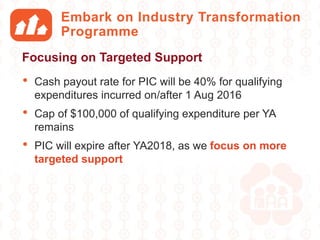 Embark on Industry Transformation
Programme
• Cash payout rate for PIC will be 40% for qualifying
expenditures incurred on/after 1 Aug 2016
• Cap of $100,000 of qualifying expenditure per YA
remains
• PIC will expire after YA2018, as we focus on more
targeted support
Focusing on Targeted Support
 