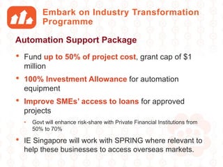 Embark on Industry Transformation
Programme
• Fund up to 50% of project cost, grant cap of $1
million
• 100% Investment Allowance for automation
equipment
• Improve SMEs’ access to loans for approved
projects
• Govt will enhance risk-share with Private Financial Institutions from
50% to 70%
• IE Singapore will work with SPRING where relevant to
help these businesses to access overseas markets.
Automation Support Package
 