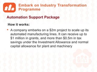 Embark on Industry Transformation
Programme
How it works:
• A company embarks on a $2m project to scale up its
automated manufacturing lines. It can receive up to
$1 million in grants, and more than $0.5m in tax
savings under the Investment Allowance and normal
capital allowance for plant and machinery
Automation Support Package
 