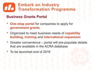 Embark on Industry
Transformation Programme
• One-stop portal for companies to apply for
government grants
• Organized to meet business needs of capability
building, training and international expansion
• Greater convenience – portal will pre-populate details
that are available in the ACRA database
• To be launched end of 2016
Business Grants Portal
 
