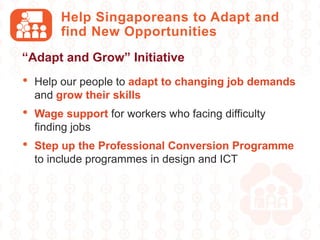 Help Singaporeans to Adapt and
find New Opportunities
• Help our people to adapt to changing job demands
and grow their skills
• Wage support for workers who facing difficulty
finding jobs
• Step up the Professional Conversion Programme
to include programmes in design and ICT
“Adapt and Grow” Initiative
 