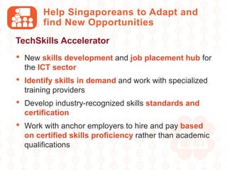 Help Singaporeans to Adapt and
find New Opportunities
• New skills development and job placement hub for
the ICT sector
• Identify skills in demand and work with specialized
training providers
• Develop industry-recognized skills standards and
certification
• Work with anchor employers to hire and pay based
on certified skills proficiency rather than academic
qualifications
TechSkills Accelerator
 