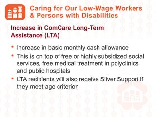 • Increase in basic monthly cash allowance
• This is on top of free or highly subsidized social
services, free medical treatment in polyclinics
and public hospitals
• LTA recipients will also receive Silver Support if
they meet age criterion
Caring for Our Low-Wage Workers
& Persons with Disabilities
Increase in ComCare Long-Term
Assistance (LTA)
 