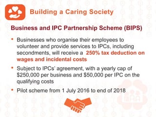 Building a Caring Society
• Businesses who organise their employees to
volunteer and provide services to IPCs, including
secondments, will receive a 250% tax deduction on
wages and incidental costs
• Subject to IPCs’ agreement, with a yearly cap of
$250,000 per business and $50,000 per IPC on the
qualifying costs
• Pilot scheme from 1 July 2016 to end of 2018
Business and IPC Partnership Scheme (BIPS)
 