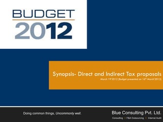 Synopsis- Direct and Indirect Tax proposals
                                        March 19’2012 [Budget presented on 16th March’2012]




Doing common things, Uncommonly well.            Blue Consulting Pvt. Ltd.
                                                 Consulting I F&A Outsourcing I Internal Audit
 