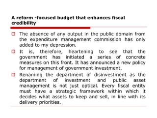 A reform -focused budget that enhances fiscal
credibility
 The absence of any output in the public domain from
the expenditure management commission has only
added to my depression.
 It is, therefore, heartening to see that the
government has initiated a series of concrete
measures on this front. It has announced a new policy
for management of government investment.
 Renaming the department of disinvestment as the
department of investment and public asset
management is not just optical. Every fiscal entity
must have a strategic framework within which it
decides what assets to keep and sell, in line with its
delivery priorities.
 