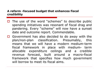 A reform -focused budget that enhances fiscal
credibility
 The use of the word “schemes” to describe public
spending initiatives was resonant of fiscal drag and
pandering. Every “scheme” will now have a sunset
date and outcome report. Commendable.
 Government has also decided to do away with the
plan/non-plan classification. Presumably, this
means that we will have a modern medium-term
fiscal framework in place with medium- term
allocable expenditure ceilings and a credible
revenue forecast, built around a macro-fiscal
framework that specifies how much government
will borrow to meet its fiscal aims.
 