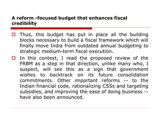 A reform -focused budget that enhances fiscal
credibility
 Thus, this budget has put in place all the building
blocks necessary to build a fiscal framework which will
finally move India from outdated annual budgeting to
strategic medium-term fiscal execution.
 In this context, I read the proposed review of the
FRBM as a step in that direction, unlike many who, I
suspect, will see this as a sign that government
wishes to backtrack on its future consolidation
commitments. Other important reforms -- to the
Indian financial code, rationalizing CSSs and targeting
subsidies, and improving the ease of doing business --
have also been announced.
 