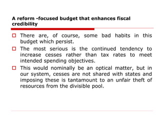 A reform -focused budget that enhances fiscal
credibility
 There are, of course, some bad habits in this
budget which persist.
 The most serious is the continued tendency to
increase cesses rather than tax rates to meet
intended spending objectives.
 This would nominally be an optical matter, but in
our system, cesses are not shared with states and
imposing these is tantamount to an unfair theft of
resources from the divisible pool.
 