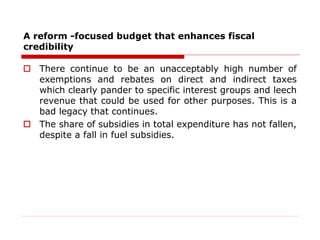 A reform -focused budget that enhances fiscal
credibility
 There continue to be an unacceptably high number of
exemptions and rebates on direct and indirect taxes
which clearly pander to specific interest groups and leech
revenue that could be used for other purposes. This is a
bad legacy that continues.
 The share of subsidies in total expenditure has not fallen,
despite a fall in fuel subsidies.
 