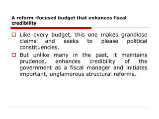 A reform -focused budget that enhances fiscal
credibility
 Like every budget, this one makes grandiose
claims and seeks to please political
constituencies.
 But unlike many in the past, it maintains
prudence, enhances credibility of the
government as a fiscal manager and initiates
important, unglamorous structural reforms.
 