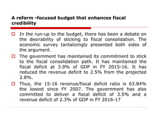 A reform -focused budget that enhances fiscal
credibility
 In the run-up to the budget, there has been a debate on
the desirability of sticking to fiscal consolidation. The
economic survey tantalizingly presented both sides of
the argument.
 The government has maintained its commitment to stick
to the fiscal consolidation path. It has maintained the
fiscal deficit at 3.9% of GDP in FY 2015-16. It has
reduced the revenue deficit to 2.5% from the projected
2.8%.
 Thus, the 15-16 revenue/fiscal deficit ratio is 63.84%
the lowest since FY 2007. The government has also
committed to deliver a fiscal deficit of 3.5% and a
revenue deficit of 2.3% of GDP in FY 2016-17
 