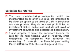 Corporate Tax reforms
 The new manufacturing companies which are
incorporated on or after 1.3.2016 are proposed to
be given an option to be taxed at 25% + surcharge
and cess provided they do not claim profit linked or
investment linked deductions and do not avail of
investment allowance and accelerated depreciation.
 I also propose to lower the corporate income tax
rate for the next financial year of relatively small
enterprises i.e companies with turnover not
exceeding `5 crore (in the financial year ending
March 2015), to 29% plus surcharge and cess.
 