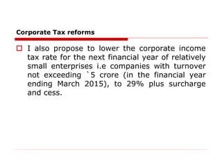 Corporate Tax reforms
 I also propose to lower the corporate income
tax rate for the next financial year of relatively
small enterprises i.e companies with turnover
not exceeding `5 crore (in the financial year
ending March 2015), to 29% plus surcharge
and cess.
 