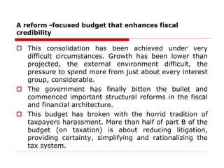 A reform -focused budget that enhances fiscal
credibility
 This consolidation has been achieved under very
difficult circumstances. Growth has been lower than
projected, the external environment difficult, the
pressure to spend more from just about every interest
group, considerable.
 The government has finally bitten the bullet and
commenced important structural reforms in the fiscal
and financial architecture.
 This budget has broken with the horrid tradition of
taxpayers harassment. More than half of part B of the
budget (on taxation) is about reducing litigation,
providing certainty, simplifying and rationalizing the
tax system.
 
