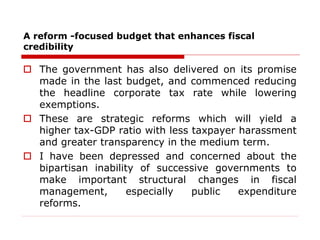 A reform -focused budget that enhances fiscal
credibility
 The government has also delivered on its promise
made in the last budget, and commenced reducing
the headline corporate tax rate while lowering
exemptions.
 These are strategic reforms which will yield a
higher tax-GDP ratio with less taxpayer harassment
and greater transparency in the medium term.
 I have been depressed and concerned about the
bipartisan inability of successive governments to
make important structural changes in fiscal
management, especially public expenditure
reforms.
 