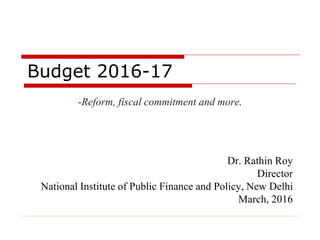 Budget 2016-17
-Reform, fiscal commitment and more.
Dr. Rathin Roy
Director
National Institute of Public Finance and Policy, New Delhi
March, 2016
 