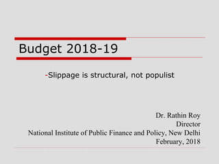 Budget 2018-19
-Slippage is structural, not populist
Dr. Rathin Roy
Director
National Institute of Public Finance and Policy, New Delhi
February, 2018
 